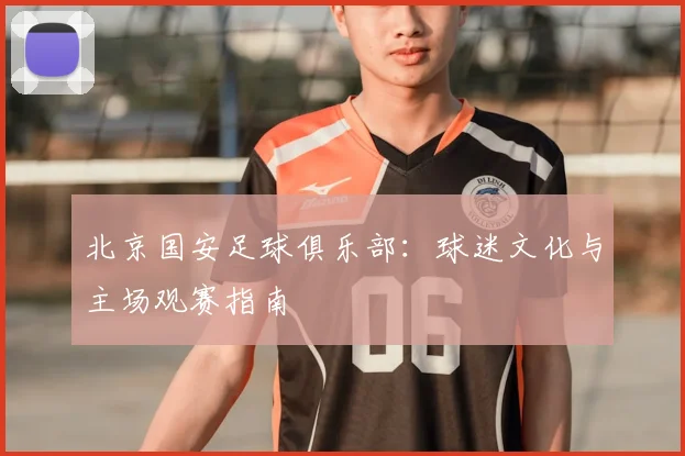 北京国安足球俱乐部：球迷文化与主场观赛指南