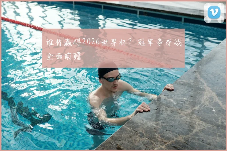 谁将赢得2026世界杯？冠军争夺战全面前瞻