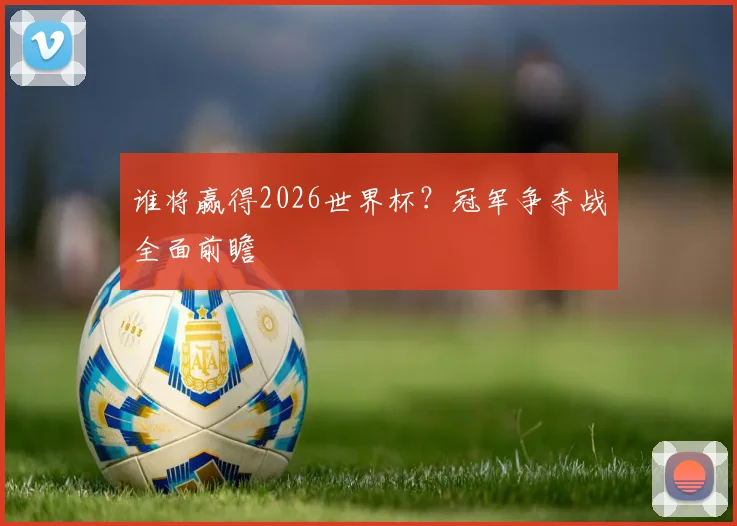 谁将赢得2026世界杯？冠军争夺战全面前瞻