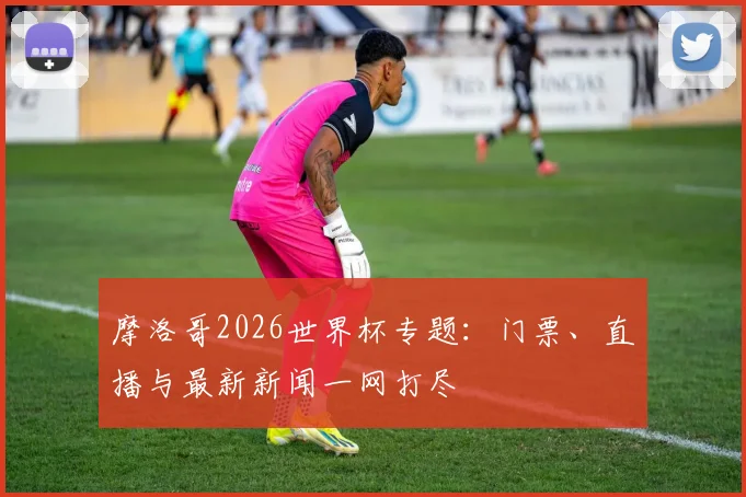 摩洛哥2026世界杯专题：门票、直播与最新新闻一网打尽
