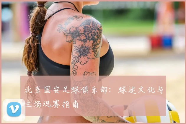 北京国安足球俱乐部:球迷文化与主场观赛指南